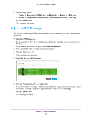 Page 27Optimize Extender Performance 27
 AC1200 WiFi Range Extender
6. 
Select a radio button:
• Router-to-Extender in 2.4 GHz only and Extender-to-Device in 5 GHz only . 
• Router to Extender in 5 GHz only and Extender-to-Device in 2.4 GHz only . 
7.  Click the  Save button.
Your changes are saved.
Adjust the WiFi Coverage
You can set the extender’s WiFi coverage depending on how large you want your coverage  area to be.
To adjust the WiFi coverage:
1.  On a computer or WiFi device that is connected to the...