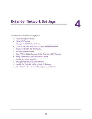 Page 2828
4
4.   Extender Network Settings
This chapter covers the following topics: 
•View Connected Devices 
•View WiFi Settings 
•Change the WiFi Network Name 
•Turn Off the SSID Broadcast to Create a Hidden Network 
•Disable or Enable the WiFi Radios 
•Change the WiFi Speed 
•Use WPS to Add a Computer to the Extender’s WiFi Network 
•Deny Access to a Computer or WiFi Device 
•Set Up an Access Schedule 
•Change the Extender’s Device Name 
•Set Up the Extender to Use a Static IP Address 
•Use the Extender...