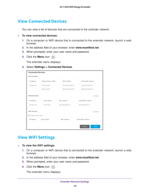 Page 29Extender Network Settings 29
 AC1200 WiFi Range Extender
View Connected Devices
You can view a list of devices that are connected to the extender network\
.
To view connected devices:
1. 
On a computer or WiFi device that is connected to the extender network, \
launch a web 
browser

. 
2.  In the address field of your browser
 , enter www.mywifiext.net. 
3.  When prompted, enter your user name and password.
4.  Click the  Menu icon 
.
The extender menu displays.
5.  Select  Settings > Connected Devices...