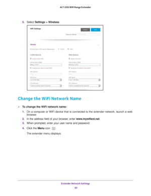 Page 30Extender Network Settings 30
AC1200 WiFi Range Extender 
5. 
Select  Settings > Wireless.
Change the WiFi Network Name
To change the WiFi network name:
1. On a computer or WiFi device that is connected to the extender network, \
launch a web 
browser

. 
2.  In the address field of your browser
 , enter www.mywifiext.net . 
3.  When prompted, enter your user name and password.
4.  Click the  Menu icon 
.
The extender menu displays. 