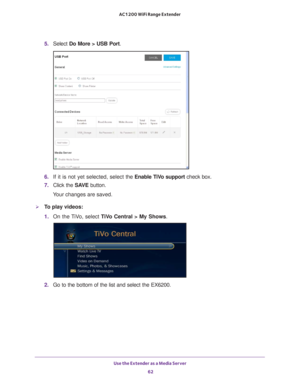 Page 62Use the Extender as a Media Server 62
AC1200 WiFi Range Extender 
5. 
Select  Do More > USB Port.
6. If it is not yet selected, select  the Enable TiVo support check box.
7.  Click the  SA
 VE button.
Your changes are saved.
To play videos:
1.  On the 
 TiVo, select  TiVo Central > My Shows .
2. Go to the bottom of the list and select the EX6200. 