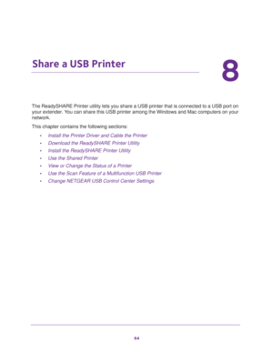 Page 6464
8
8.   Share a USB Printer
The ReadySHARE Printer utility lets you share a USB printer that is connected to a USB port on 
your extender. You can share this USB printer among the Windows and Mac computers on your 
network. 
This chapter contains the following sections:
•Install the Printer Driver and Cable the Printer 
•Download the ReadySHARE Printer Utility 
•Install the ReadySHARE Printer Utility 
•Use the Shared Printer 
•View or Change the Status of a Printer 
•Use the Scan Feature of a...