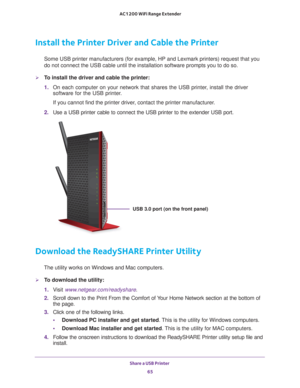 Page 65Share a USB Printer 65
 AC1200 WiFi Range Extender
Install the Printer Driver and Cable the Printer
Some USB printer manufacturers (for example, HP and Lexmark printers) \
request that you 
do not connect the USB cable until the installation software prompts you\
 to do so.
To install the driver and cable the printer:
1. 
On each computer on your network that shares the USB printer
 , install the driver 
software for the USB printer.
If you cannot find the printer driver, contact the printer...