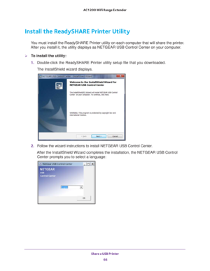 Page 66Share a USB Printer 66
AC1200 WiFi Range Extender 
Install the ReadySHARE Printer Utility
You must install the ReadySHARE Printer utility on each computer that wil\
l share the printer. 
After you install it, the utility displays as NETGEAR USB Control Center\
 on your computer.
To install the utility:
1.  Double-click the ReadySHARE Printer utility setup file that you download\
ed.
The InstallShield wizard displays.
2.  Follow the wizard instructions to install NETGEAR USB Control Center.
After the...