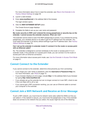 Page 73FAQs and Troubleshooting 
73  AC1200 WiFi Range Extender
For more information about how to reset the extender, see Return the Extender to Its 
Factory Default Settings on page 48.
2. Launch a web browser.
3. Enter www.mywifiext.net in the address field of the browser.
The login window opens.
4. Click the NEW EXTENDER SETUP button.
The Create Account page displays.
5. Complete the fields to set up your user name and password.
My router security is WEP, and I entered the wrong passphrase or security key on...