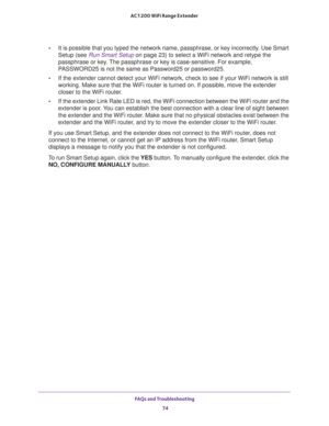 Page 74FAQs and Troubleshooting 
74 AC1200 WiFi Range Extender 
•It is possible that you typed the network name, passphrase, or key incorrectly. Use Smart 
Setup (see 
Run Smart Setup on page 23) to select a WiFi network and retype the 
passphrase or key. The passphrase or key is case-sensitive. For example, 
PASSWORD25 is not the same as Password25 or password25.
•If the extender cannot detect your WiFi network, check to see if your WiFi network is still 
working. Make sure that the WiFi router is turned on....