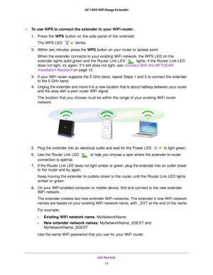 Page 11Get Started 11
 AC1900 WiFi Range Extender
To use WPS to connect the extender to your WiFi router:
1. 
Press the WPS button on the side panel of the extender.
The WPS LED 
 blinks.
2.  Within two minutes, press the WPS button on your router or access point.
When the extender connects to your existing WiFi network, the WPS LED on\
 the 
extender lights solid green and the Router Link LED 
 lights. If the Router Link LED 
does not light, try again. If it still does not light, see  Connect With the NETGEAR...