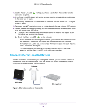 Page 14Get Started 14
AC1900 WiFi Range Extender 
17. 
Use the Router Link LED  to help you choose a spot where the extender-to-router 
connection is optimal.
18.  If the Router Link LED doesn’t light amber or green, plug the extende\
r into an outlet closer 
to the router and try again.
Keep moving the extender to outlets closer to the router until the Route\
r Link LED lights 
amber or green.
19.  Reconnect your WiFi-enabled computer or mobile device to the new extende\
r WiFi network.
20.  T
est the extender...