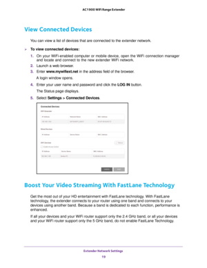 Page 19Extender Network Settings 19
 AC1900 WiFi Range Extender
View Connected Devices
You can view a list of devices that are connected to the extender network\
.
To view connected devices:
1. 
On your WiFi-enabled computer or mobile device, open the WiFi connection\
 manager 
and locate and connect to the new extender WiFi network.
2.  Launch a web browser
 .
3.  Enter  www
 .mywifiext.net in the address field of the browser.
A login window opens.
4.  Enter your user name and password and click the  LOG IN...