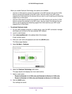 Page 20Extender Network Settings 20
AC1900 WiFi Range Extender 
When you enable FastLane Technology, two options are available:
•
Use the 2.4 GHz band to connect the extender to the WiFi devices and use\
 the 5 GHz 
band to connect the extender to the WiFi router. Use this mode if your W\
iFi router 
supports the 5
  GHz  band but the devices that you want to use for gaming and streaming 
support the 2.4 GHz band.
• Use the 5 GHz band to connect the extender to the WiFi devices and use t\
he 2.4 GHz 
band to...