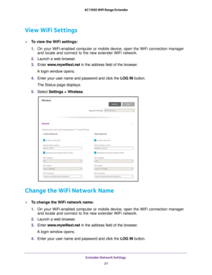 Page 21Extender Network Settings 21
 AC1900 WiFi Range Extender
View WiFi Settings
To view the WiFi settings:
1. 
On your WiFi-enabled computer or mobile device, open the WiFi connection\
 manager 
and locate and connect to the new extender WiFi network.
2.  Launch a web browser
 .
3.  Enter  www
 .mywifiext.net in the address field of the browser.
A login window opens.
4.  Enter your user name and password and click the  LOG IN button.
The Status page displays.
5.  Select  Settings > W
 ireless.
Change the...