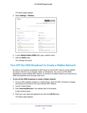 Page 22Extender Network Settings 22
AC1900 WiFi Range Extender 
The Status page displays.
5.  Select  Settings > W
 ireless.
6. In each Network Name (SSID)  field, type a network name.
7.  Click the  SA
 VE button.
Your settings are saved.
Turn Off the SSID Broadcast to Create a Hidden Network
By default, the extender broadcasts its WiFi signal so that its WiFi net\
work names (SSIDs) 
are easy to find from your computer, tablet, or smartphone. You can turn off the SSID 
broadcast to create a hidden WiFi...