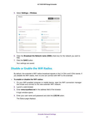 Page 23Extender Network Settings 23
 AC1900 WiFi Range Extender
5. 
Select  Settings > Wireless.
6. Clear the Broadcast the Network name (SSID)  check box for the network you want to 
hide.
7.  Click the  SA
 VE button.
Your settings are saved.
Disable or Enable the WiFi Radios
By default, the extender’s WiFi radios broadcast signals in the 2.4 GHz and 5 GHz bands. If 
you disable the WiFi radios, then no one can connect with WiFi to the ex\
tender. 
To enable or disable the WiFi radios:
1.  On your...