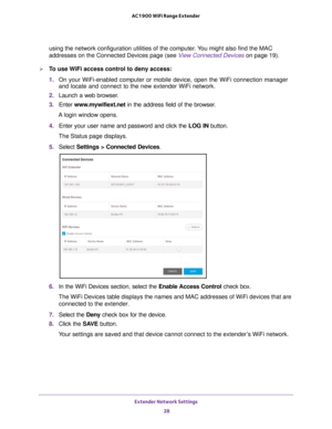 Page 28Extender Network Settings 28
AC1900 WiFi Range Extender 
using the network configuration utilities of the computer. You might also find the MAC 
addresses on the Connected Devices page (see View Connected Devices 
on page
  19).
To use WiFi access control to deny access:
1. On your WiFi-enabled computer or mobile device, open the WiFi connection\
 manager 
and locate and connect to the new extender WiFi network.
2.  Launch a web browser
 .
3.  Enter  www
 .mywifiext.net in the address field of the...