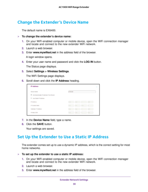 Page 30Extender Network Settings 30
AC1900 WiFi Range Extender 
Change the Extender’s Device Name
The default name is EX6400.
To change the extender’s device name:
1. 
On your WiFi-enabled computer or mobile device, open the WiFi connection\
 manager 
and locate and connect to the new extender WiFi network.
2.  Launch a web browser
 .
3.  Enter  www
 .mywifiext.net in the address field of the browser.
A login window opens.
4.  Enter your user name and password and click the  LOG IN button.
The Status page...