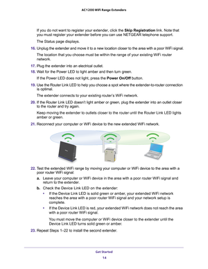Page 14Get Started 14
AC1200 WiFi
 Range Extenders 
If you do not want to register your extender, click the Skip Registration link. Note that 
you must register your extender before you can use NETGEAR telephone sup\
port.
The Status page displays.
16.  Unplug the extender and move it to a new location closer to the area wit\
h a poor WiFi signal.
The location that you choose must be within the range of your existing W\
iFi router  network.
17.  Plug the extender into an electrical outlet.
18.  W
ait for the...