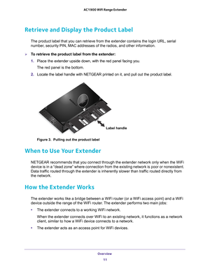 Page 11Overview 11
 AC1900 WiFi Range Extender
Retrieve and Display the Product Label
The product label that you can retrieve from the extender contains the l\
ogin URL, serial 
number, security PIN, MAC addresses of the radios, and other information.
To retrieve the product label from the extender:
1.  Place the  extender upside down, with the red panel facing you.
  
The red panel is the bottom.
2.  Locate the label handle with NETGEAR printed on it, and pull out the pro\
duct label.
Label handle
Figure 3....