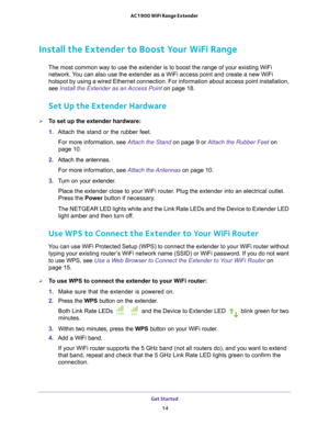 Page 14Get Started 14
AC1900 WiFi Range Extender 
Install the Extender to Boost Your WiFi Range
The most common way to use the extender is to boost the range of your ex\
isting WiFi 
network. You can also use the extender as a WiFi access point and create a new WiF\
i 
hotspot by using a wired Ethernet connection. For information about acce\
ss point installation, 
see Install the Extender as an Access Point on page  18.
Set Up the Extender Hardware
To set up the extender hardware:
1. Attach the stand or the...