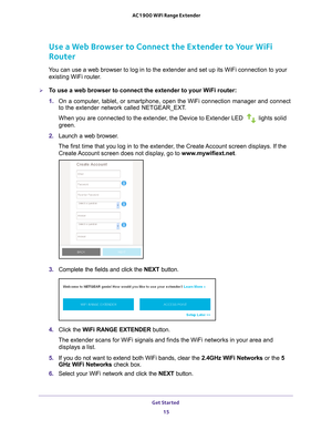 Page 15Get Started 15
 AC1900 WiFi Range Extender
Use a Web Browser to Connect the Extender to Your WiFi 
Router
You can use a web browser to log in to the extender and set up its WiFi c\
onnection to your 
existing WiFi router.
To use a web browser to connect the extender to your WiFi router:
1.  On a computer
 , tablet, or smartphone, open the WiFi connection manager and connect 
to the extender network called NETGEAR_EXT.
When you are connected to the extender, the Device to Extender LED 
 lights solid...