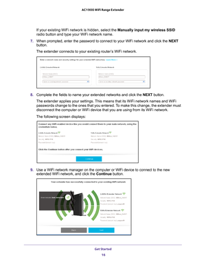 Page 16Get Started 16
AC1900 WiFi Range Extender 
If your existing WiFi network is hidden, select the Manually input my wireless SSID 
radio button and type your WiFi network name.
7.  When prompted, enter the password to connect to your WiFi network and cl\
ick the  NEXT 
button.
The extender connects to your existing router’s WiFi network.
8.  Complete the fields to name your extended networks and click the  NEXT button.
The extender applies your settings. This means that its WiFi network names and WiFi...