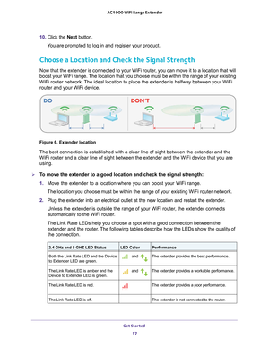 Page 17Get Started 17
 AC1900 WiFi Range Extender
10. 
Click the  Next button.
You are prompted to log in and register your product.
Choose a Location and Check the Signal Strength
Now that the extender is connected to your WiFi router, you can move it to a location that will 
boost your WiFi range. The location that you choose must be within the range of your existing 
WiFi router network. The ideal location to place the extender is halfway between your WiFi 
router and your WiFi device. 
Figure 6. Extender...