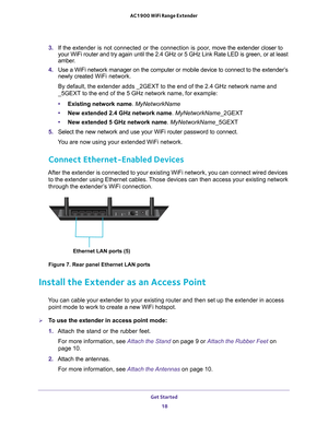 Page 18Get Started 18
AC1900 WiFi Range Extender 
3. 
If the  extender is not connected or the connection is poor,  move the extender closer to 
your WiFi router and try again until the 2.4 GHz or 5 GHz Link Rate LED \
is green, or at least 
amber.
4.  Use a WiFi network manager on the computer or mobile device to connect t\
o the extender’
 s 
newly created  WiFi network.
By default, the extender adds _2GEXT to the end of the 2.4 GHz network n\
ame and 
_5GEXT to the end of the 5 GHz network name, for...
