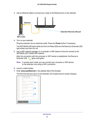 Page 19Get Started 19
 AC1900 WiFi Range Extender
3. 
Use an Ethernet cable to connect your router to the Ethernet port on the\
 extender.
Ethernet
Extender Ethernet LAN port
WiFi router
4.  Turn on your extender.
Plug the extender into an electrical outlet. Press the  Power button if necessary
 .
The NETGEAR LED lights white and the Link Rate LEDs and the Device to Ex\
tender LED  light amber and then turn of
 f.
5.  Use a WiFi network manager on a computer or WiFi device to find and conn\
ect to the...