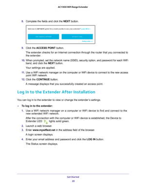 Page 20Get Started 20
AC1900 WiFi Range Extender 
8. 
Complete the fields and click the  NEXT button.
9. Click the  ACCESS POINT  button.
The extender checks for an Internet connection through the router that y\
ou connected to  the extender
 .
10.  When prompted, set the network name (SSID), security option, and passw\
ord for each WiFi 
band, and click the  NEXT button.
Your settings are applied.
11.  Use a WiFi network manager on the computer or WiFi device to connect to \
the new access 
point WiFi...