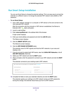 Page 21Get Started 21
 AC1900 WiFi Range Extender
Run Smart Setup Installation
You can use Smart Setup to change the extender settings. This is an easy way to connect the 
extender to a different router or to change the extender WiFi network name (SSID) or Wi\
Fi 
password.
To run Smart Setup:
1.  Use a WiFi network manager on a computer or WiFi device to find and conn\
ect to the 
new extended WiFi network.
After the connection with the computer or WiFi device is established, th\
e Device to  Extender LED...