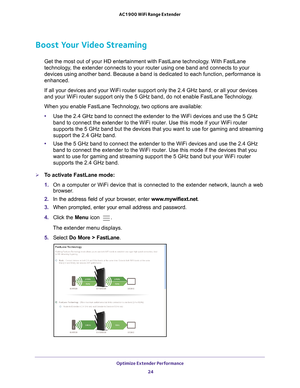 Page 24Optimize Extender Performance 24
AC1900 WiFi Range Extender 
Boost Your Video Streaming
Get the most out of your HD entertainment with FastLane technology. With FastLane 
technology, the extender connects to your router using one band and connects to yo\
ur 
devices using another band. Because a band is dedicated to each function\
, performance is 
enhanced.
If all your devices and your WiFi router support only the 2.4 GHz band, \
or all your devices 
and your WiFi router support only the 5 GHz band, do...