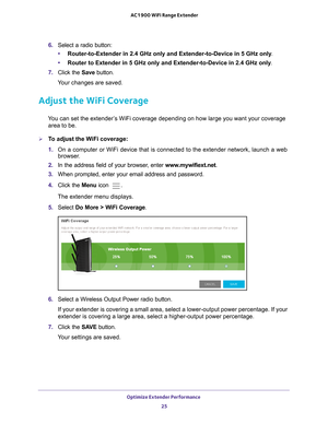 Page 25Optimize Extender Performance 25
 AC1900 WiFi Range Extender
6. 
Select a radio button:
• Router-to-Extender in 2.4 GHz only and Extender-to-Device in 5 GHz only . 
• Router to Extender in 5 GHz only and Extender-to-Device in 2.4 GHz only . 
7.  Click the  Save button.
Your changes are saved.
Adjust the WiFi Coverage
You can set the extender’s WiFi coverage depending on how large you want your coverage  area to be.
To adjust the WiFi coverage:
1.  On a computer or WiFi device that is connected to the...