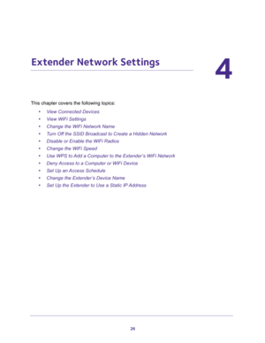 Page 2626
4
4.   Extender Network Settings
This chapter covers the following topics: 
•View Connected Devices 
•View WiFi Settings 
•Change the WiFi Network Name 
•Turn Off the SSID Broadcast to Create a Hidden Network 
•Disable or Enable the WiFi Radios 
•Change the WiFi Speed 
•Use WPS to Add a Computer to the Extender’s WiFi Network 
•Deny Access to a Computer or WiFi Device 
•Set Up an Access Schedule 
•Change the Extender’s Device Name 
•Set Up the Extender to Use a Static IP Address  