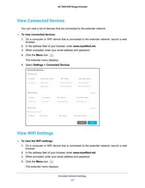 Page 27Extender Network Settings 27
 AC1900 WiFi Range Extender
View Connected Devices
You can view a list of devices that are connected to the extender network\
.
To view connected devices:
1. 
On a computer or WiFi device that is connected to the extender network, \
launch a web 
browser

. 
2.  In the address field of your browser
 , enter www.mywifiext.net. 
3.  When prompted, enter your email address and password.
4.  Click the  Menu icon 
.
The extender menu displays.
5.  Select  Settings > Connected...