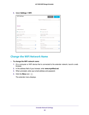 Page 28Extender Network Settings 28
AC1900 WiFi Range Extender 
5. 
Select  Settings > WiFi.
Change the WiFi Network Name
To change the WiFi network name:
1. On a computer or WiFi device that is connected to the extender network, \
launch a web 
browser

. 
2.  In the address field of your browser
 , enter www.mywifiext.net . 
3.  When prompted, enter your email address and password.
4.  Click the  Menu icon 
.
The extender menu displays. 