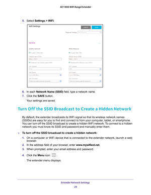 Page 29Extender Network Settings 29
 AC1900 WiFi Range Extender
5. 
Select  Settings > WiFi.
6. In each Network Name (SSID)  field, type a network name.
7.  Click the  SA
 VE button.
Your settings are saved.
Turn Off the SSID Broadcast to Create a Hidden Network
By default, the extender broadcasts its WiFi signal so that its wireless\
 network names 
(SSIDs) are easy for you to find and connect to from your computer, tablet, or smartphone. 
You can turn off the SSID broadcast to create a hidden WiFi network. To...