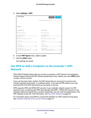 Page 32Extender Network Settings 32
AC1900 WiFi Range Extender 
5. 
Select  Settings > WiFi.
6. In each WiFi Speed  menu, select a speed.
7.  Click the  SA
 VE button.
Your settings are saved.
Use WPS to Add a Computer to the Extender’s WiFi 
Network
WPS (WiFi Protected Setup) lets you connect a computer or WiFi device \
to the extender’s 
network without entering the WiFi network passphrase or key. Instead, you use a  WPS button 
or enter a PIN to connect.
If you use the push button method, the WiFi device...