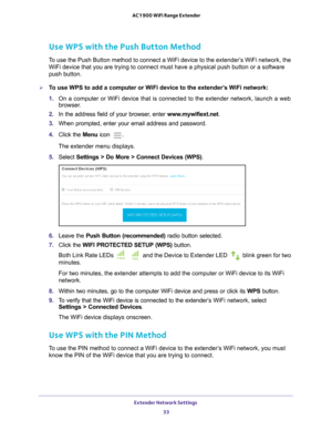 Page 33Extender Network Settings 33
 AC1900 WiFi Range Extender
Use WPS with the Push Button Method
To use the Push Button method to connect a WiFi device to the extender’\
s WiFi network, the 
WiFi device that you are trying to connect must have a physical push but\
ton or a software 
push button.
To use WPS to add a computer or WiFi device to the extender’s WiFi network:
1.  On a computer or WiFi device that is connected to the extender network, \
launch a web 
browser

. 
2.  In the address field of your...