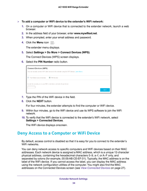 Page 34Extender Network Settings 34
AC1900 WiFi Range Extender 
To add a computer or WiFi device to the extender’s WiFi network:
1. 
On a computer or WiFi device that is connected to the extender network, \
launch a web 
browser

. 
2.  In the address field of your browser
 , enter www.mywifiext.net . 
3.  When prompted, enter your email address and password.
4.  Click the  Menu icon 
.
The extender menu displays.
5.  Select  Settings > Do More > Connect Devices (WPS). 
The Connect Devices (WPS) screen...