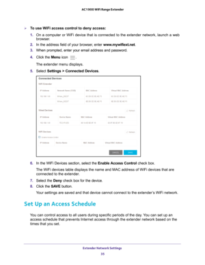 Page 35Extender Network Settings 35
 AC1900 WiFi Range Extender
To use WiFi access control to deny access:
1. 
On a computer or WiFi device that is connected to the extender network, \
launch a web 
browser

. 
2.  In the address field of your browser
 , enter www.mywifiext.net. 
3.  When prompted, enter your email address and password.
4.  Click the  Menu icon 
.
The extender menu displays.
5.  Select  Settings > Connected Devices .
6. In the WiFi Devices section, select the  Enable Access Control check box....