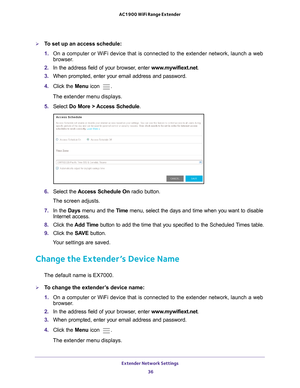 Page 36Extender Network Settings 36
AC1900 WiFi Range Extender 
To set up an access schedule:
1. 
On a computer or WiFi device that is connected to the extender network, \
launch a web 
browser

. 
2.  In the address field of your browser
 , enter www.mywifiext.net . 
3.  When prompted, enter your email address and password.
4.  Click the  Menu icon 
.
The extender menu displays.
5.  Select  Do More > 
 Access Schedule.
6. Select the Access Schedule On radio button.
The screen adjusts.
7.  In the Days menu and...