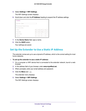 Page 37Extender Network Settings 37
 AC1900 WiFi Range Extender
5. 
Select  Settings > WiFi Settings .
The WiFi Settings screen displays.
6.  Scroll down and click the  IP Address heading to expand 
the IP address settings.
7.  In the Device Name field, type a name.
8.  Click the  SA
 VE button.
Your settings are saved.
Set Up the Extender to Use a Static IP Address
The extender comes set up to use a dynamic IP address, which is the corr\
ect setting for most  home networks. 
To set up the extender to use a...