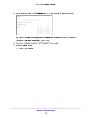 Page 38Extender Network Settings 38
AC1900 WiFi Range Extender 
6. 
Scroll down and click the  IP Address heading to expand the IP address settings.
By default, the Dynamically get IP 
 Address from Router radio button is selected.
7.  Select the  Use Static IP 
 Address radio button.
8.  Complete the fields to specify the IP network IP addresses.
9.  Click the  SA
 VE button.
Your settings are saved. 