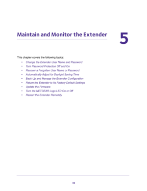 Page 3939
5
5.   Maintain and Monitor the Extender
This chapter covers the following topics: 
•Change the Extender User Name and Password
•Turn Password Protection Off and On
•Recover a Forgotten User Name or Password
•Automatically Adjust for Daylight Saving Time
•Back Up and Manage the Extender Configuration
•Return the Extender to Its Factory Default Settings
•Update the Firmware
•Turn the NETGEAR Logo LED On or Off
•Restart the Extender Remotely 