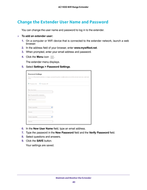 Page 40Maintain and Monitor the Extender 40
AC1900 WiFi Range Extender 
Change the Extender User Name and Password
You can change the user name and password to log in to the extender.
To add an extender user:
1. 
On a computer or WiFi device that is connected to the extender network, \
launch a web 
browser

. 
2.  In the address field of your browser
 , enter www.mywifiext.net . 
3.  When prompted, enter your email address and password.
4.  Click the  Menu icon 
.
The extender menu displays.
5.  Select...