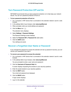 Page 41Maintain and Monitor the Extender 41
 AC1900 WiFi Range Extender
Turn Password Protection Off and On
NETGEAR recommends that you leave password protection on to help keep yo\
ur network 
secure. You can turn password protection off and on.
To turn password protection off and on:
1. 
On a computer or WiFi device that is connected to the extender network, \
launch a web 
browser

. 
2.  In the address field of your browser
 , enter www.mywifiext.net. 
3.  When prompted, enter your email address and...