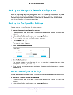 Page 43Maintain and Monitor the Extender 43
 AC1900 WiFi Range Extender
Back Up and Manage the Extender Configuration
When the extender works correctly after initial setup, NETGEAR recommend\
s that you back 
up the extender configuration settings. After you have back up the settings, if you change the 
extender configuration settings but are not content with the new setting\
s, you can restore the 
extender configuration to the backed-up settings.
Back Up the Configuration Settings
You can back up the...