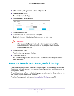 Page 44Maintain and Monitor the Extender 44
AC1900 WiFi Range Extender 
3. 
When prompted, enter your email address and password.
4.  Click the  Menu icon 
.
The extender menu displays.
5.  Select  Settings > Other Settings.
6. Click the  Browse button.
7.  Locate and select the previously saved backup file.
By default, the name of the backup file is NETGEAR_EX7000.cfg.
CAUTION:
After you click the  Restore button, do not try to go online, turn off the 
extender, shut down the computer, or do anything else to...
