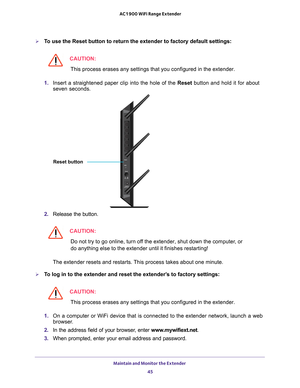 Page 45Maintain and Monitor the Extender 45
 AC1900 WiFi Range Extender
To use the Reset button to return the extender to factory default setting\
s:
CAUTION:
This process erases any settings that you configured in the extender.
1.  Insert a straightened paper clip into the hole of the  Reset button and hold it for about 
seven seconds.
Reset button
2.  Release the button.
CAUTION:
Do not try to go online, turn off the extender, shut down the computer, or 
do anything else to the extender until it finishes...