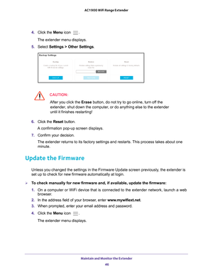 Page 46Maintain and Monitor the Extender 46
AC1900 WiFi Range Extender 
4. 
Click the  Menu icon .
The extender menu displays.
5.  Select  Settings > Other Settings.
CAUTION:
After you click the  Erase button, do not try to go online, turn off the 
extender, shut down the computer, or do anything else to the extender 
until it finishes restarting! 
6.  Click the  Reset button. 
A confirmation pop-up screen displays.
7.  Confirm your decision.
The extender returns to its factory settings and restarts. This...