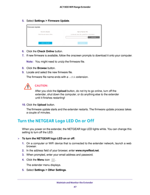 Page 47Maintain and Monitor the Extender 47
 AC1900 WiFi Range Extender
5. 
Select  Settings > Firmware Update.
6. Click the  Check Online button.
7.  If new firmware is available, follow the onscreen prompts to download it\
 onto your computer
 .
Note: You might need to unzip the firmware file.
8.  Click the  Browse button.
9.  Locate and select the new firmware file.
The firmware file name ends with a  .chk extension.
CAUTION:
After you click the Upload button, do not try to go online, turn off the 
extender,...